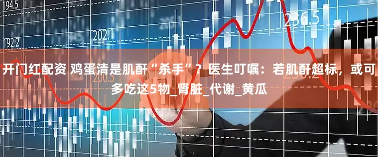 开门红配资 鸡蛋清是肌酐“杀手”？医生叮嘱：若肌酐超标，或可多吃这5物_肾脏_代谢_黄瓜