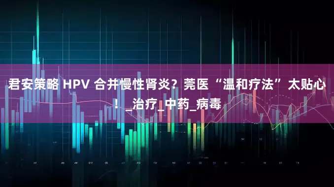 君安策略 HPV 合并慢性肾炎？莞医 “温和疗法” 太贴心！_治疗_中药_病毒