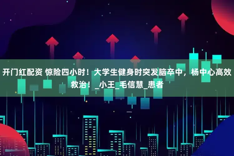 开门红配资 惊险四小时！大学生健身时突发脑卒中，杨中心高效救治！_小王_毛信慧_患者