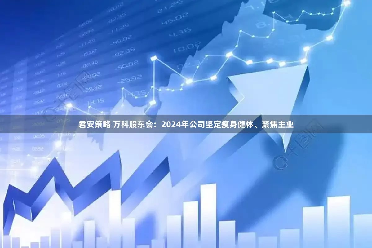 君安策略 万科股东会：2024年公司坚定瘦身健体、聚焦主业