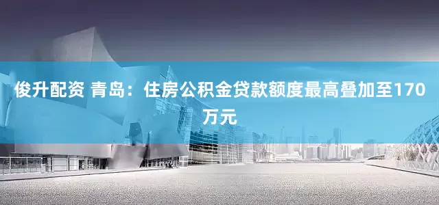 俊升配资 青岛：住房公积金贷款额度最高叠加至170万元