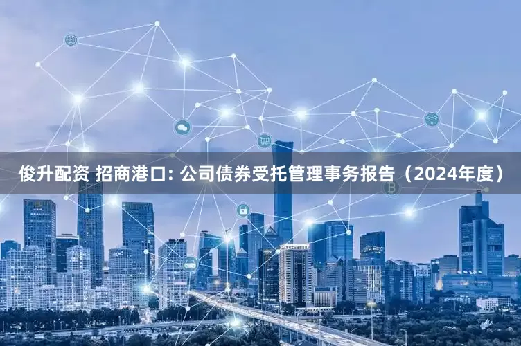 俊升配资 招商港口: 公司债券受托管理事务报告（2024年度）