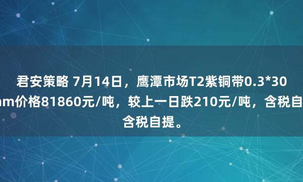 君安策略 7月14日，鹰潭市场T2紫铜带0.3*300mm价格81860元/吨，较上一日跌210元/吨，含税自提。