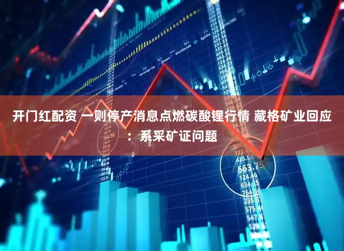 开门红配资 一则停产消息点燃碳酸锂行情 藏格矿业回应：系采矿证问题