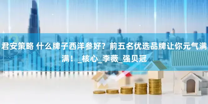 君安策略 什么牌子西洋参好？前五名优选品牌让你元气满满！_核心_李薇_强贝冠