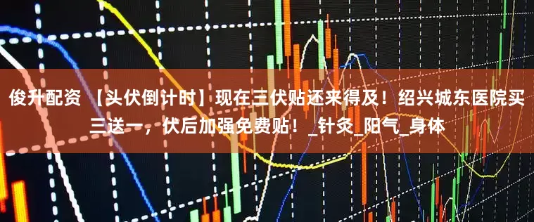 俊升配资 【头伏倒计时】现在三伏贴还来得及！绍兴城东医院买三送一，伏后加强免费贴！_针灸_阳气_身体