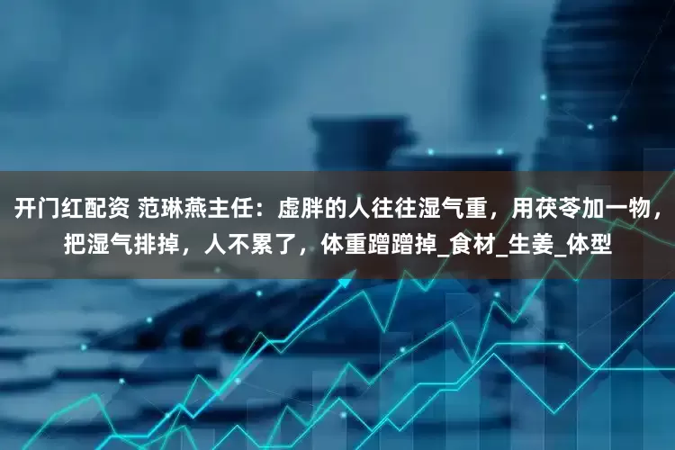 开门红配资 范琳燕主任：虚胖的人往往湿气重，用茯苓加一物，把湿气排掉，人不累了，体重蹭蹭掉_食材_生姜_体型