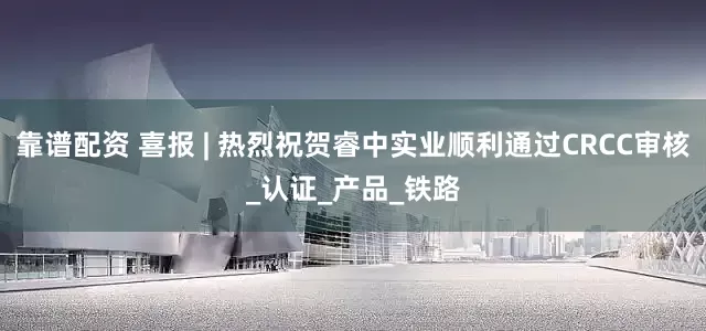 靠谱配资 喜报 | 热烈祝贺睿中实业顺利通过CRCC审核_认证_产品_铁路