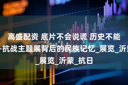 高盛配资 底片不会说谎 历史不能忘却——抗战主题展背后的民族记忆_展览_沂蒙_抗日