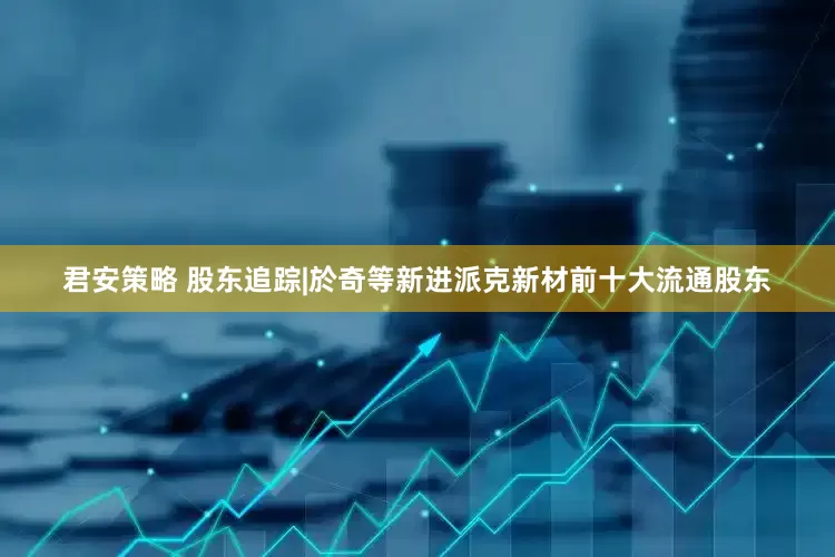 君安策略 股东追踪|於奇等新进派克新材前十大流通股东