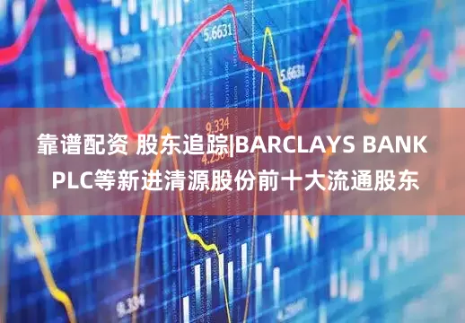 靠谱配资 股东追踪|BARCLAYS BANK PLC等新进清源股份前十大流通股东